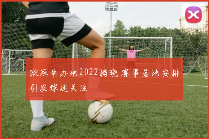 欧冠举办地2022揭晓 赛事落地安排引发球迷关注