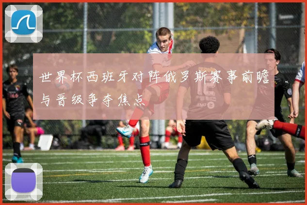 世界杯西班牙对阵俄罗斯赛事前瞻与晋级争夺焦点