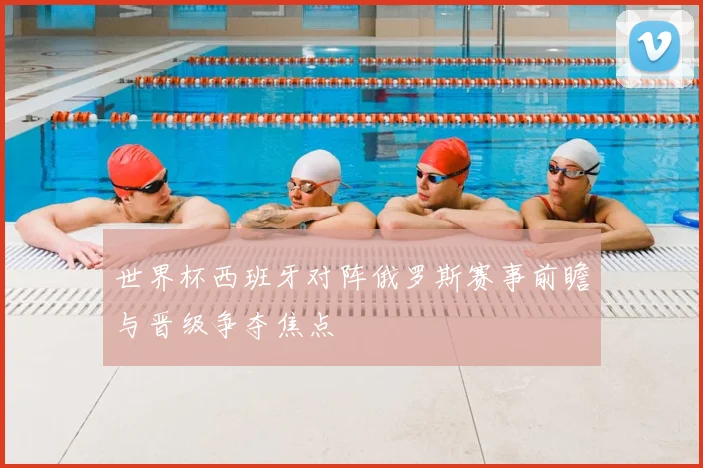 世界杯西班牙对阵俄罗斯赛事前瞻与晋级争夺焦点