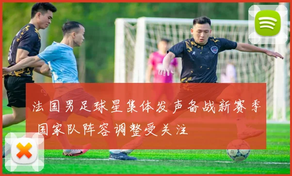 法国男足球星集体发声备战新赛季 国家队阵容调整受关注