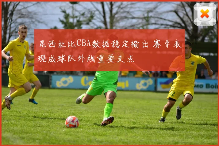 昆西杜比CBA数据稳定输出 赛季表现成球队外线重要支点