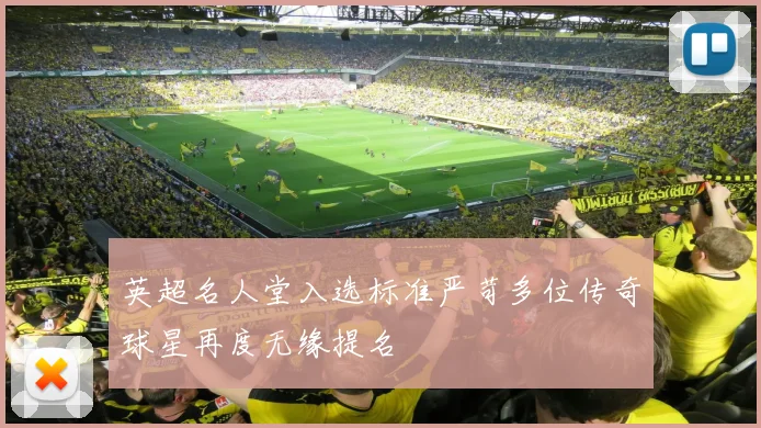 英超名人堂入选标准严苛多位传奇球星再度无缘提名
