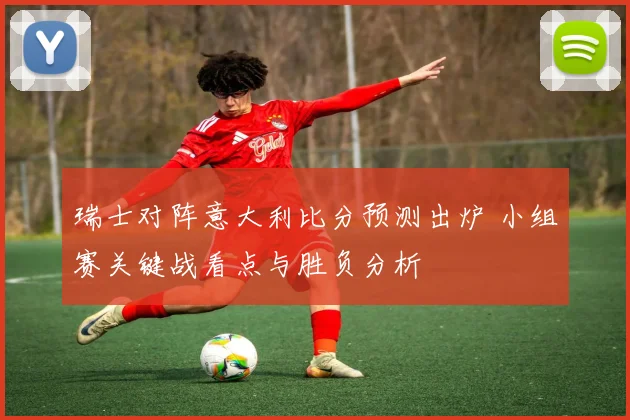 瑞士对阵意大利比分预测出炉 小组赛关键战看点与胜负分析
