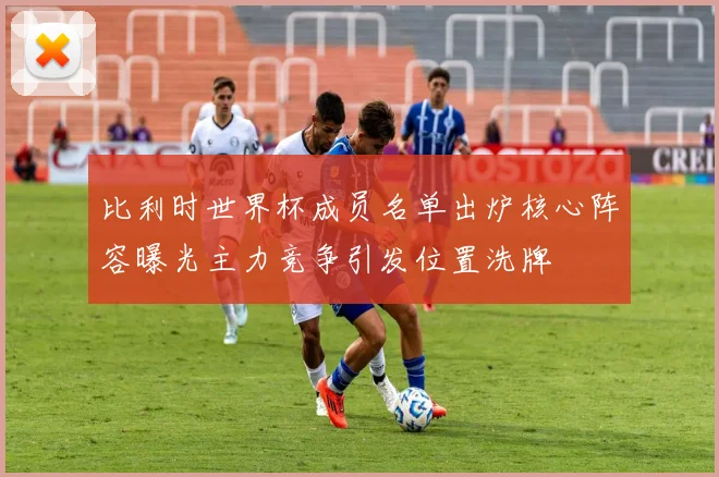 比利时世界杯成员名单出炉核心阵容曝光主力竞争引发位置洗牌