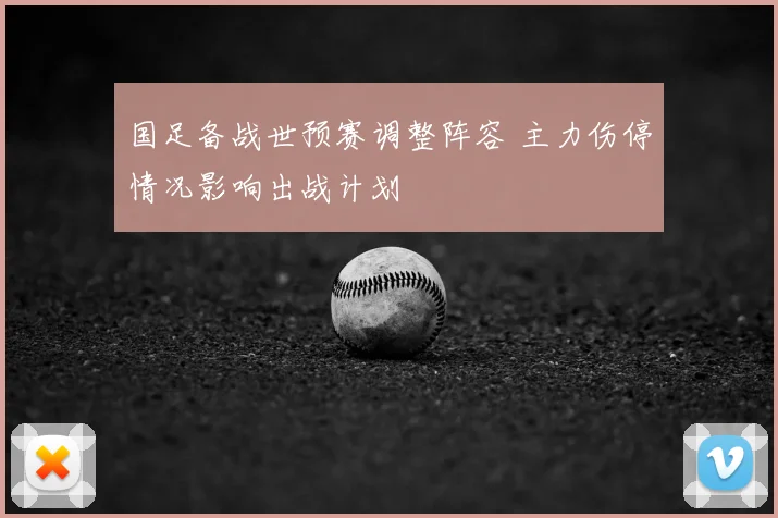 国足备战世预赛调整阵容 主力伤停情况影响出战计划