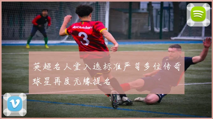 英超名人堂入选标准严苛多位传奇球星再度无缘提名