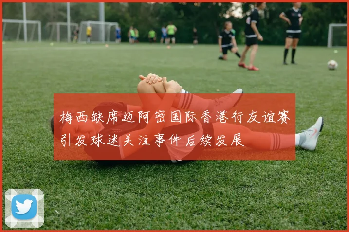 梅西缺席迈阿密国际香港行友谊赛引发球迷关注事件后续发展