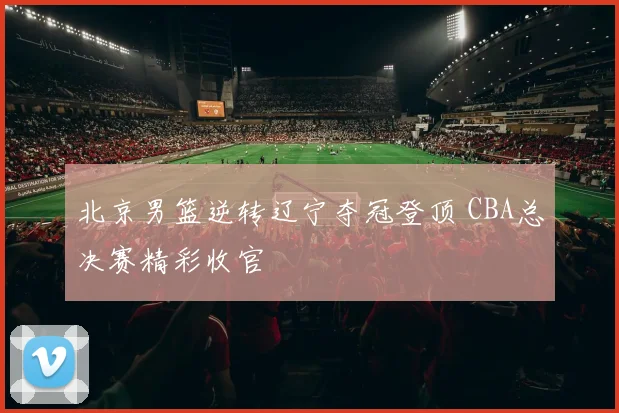 北京男篮逆转辽宁夺冠登顶 CBA总决赛精彩收官