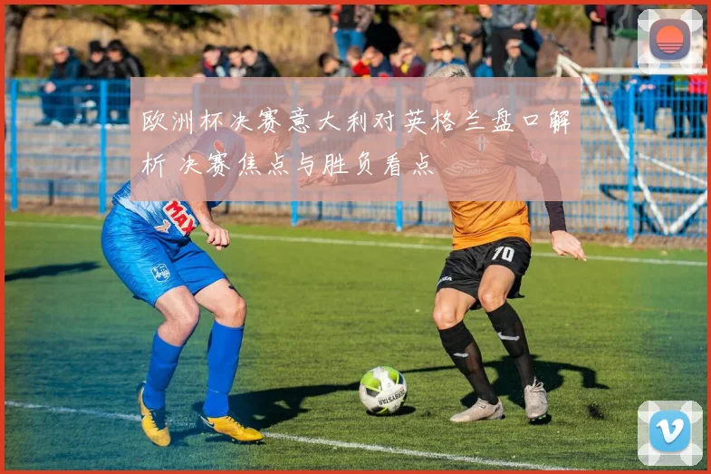 欧洲杯决赛意大利对英格兰盘口解析 决赛焦点与胜负看点