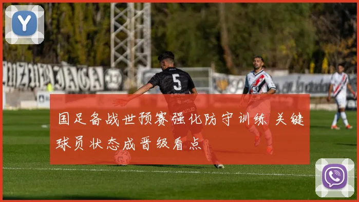 国足备战世预赛强化防守训练 关键球员状态成晋级看点