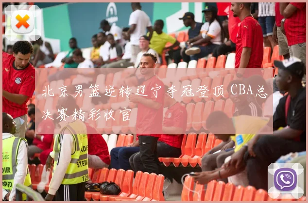 北京男篮逆转辽宁夺冠登顶 CBA总决赛精彩收官