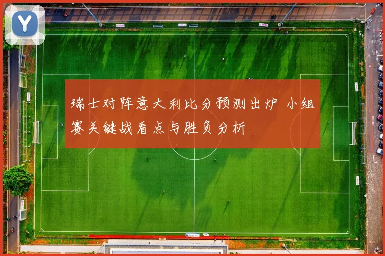 瑞士对阵意大利比分预测出炉 小组赛关键战看点与胜负分析