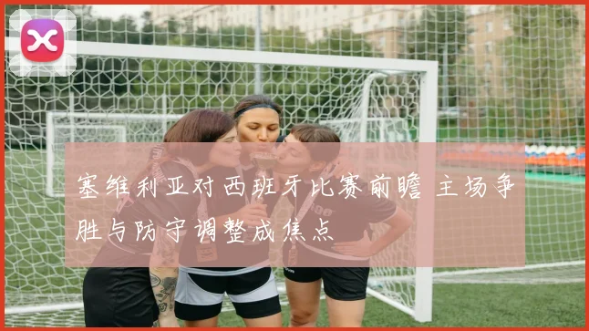 塞维利亚对西班牙比赛前瞻 主场争胜与防守调整成焦点