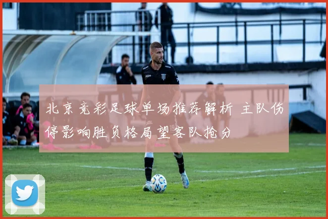 北京竞彩足球单场推荐解析 主队伤停影响胜负格局望客队抢分