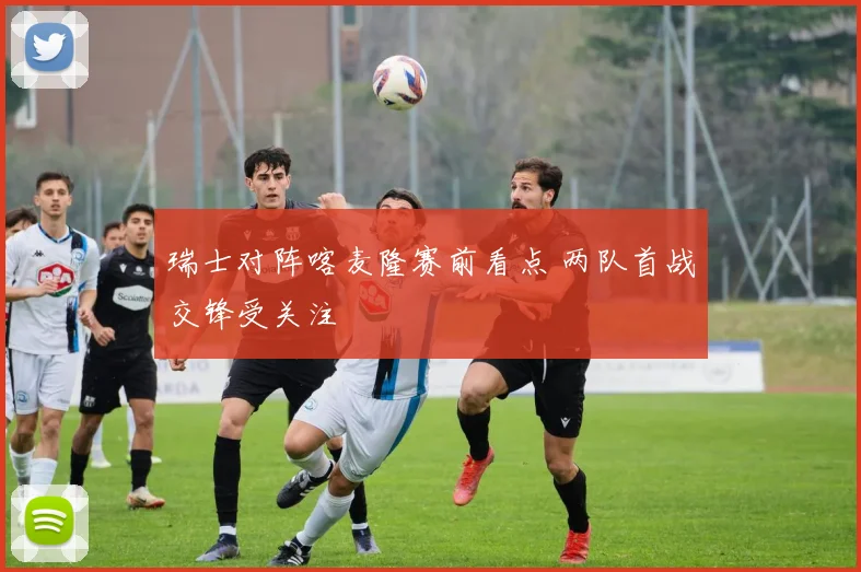 瑞士对阵喀麦隆赛前看点 两队首战交锋受关注