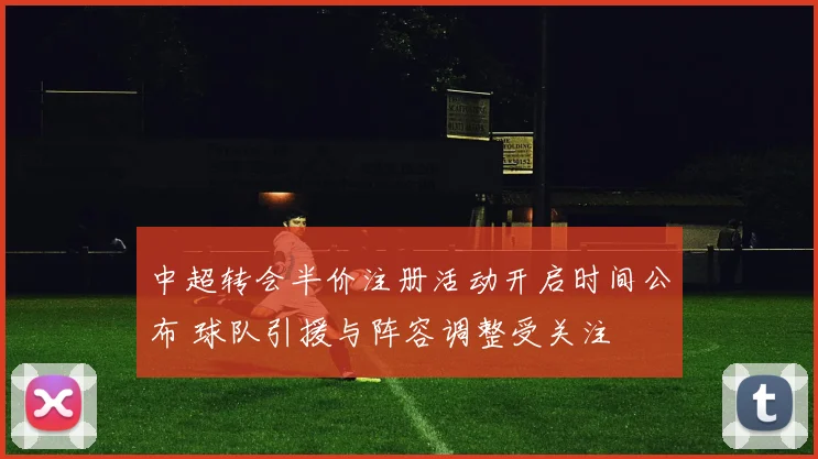 中超转会半价注册活动开启时间公布 球队引援与阵容调整受关注
