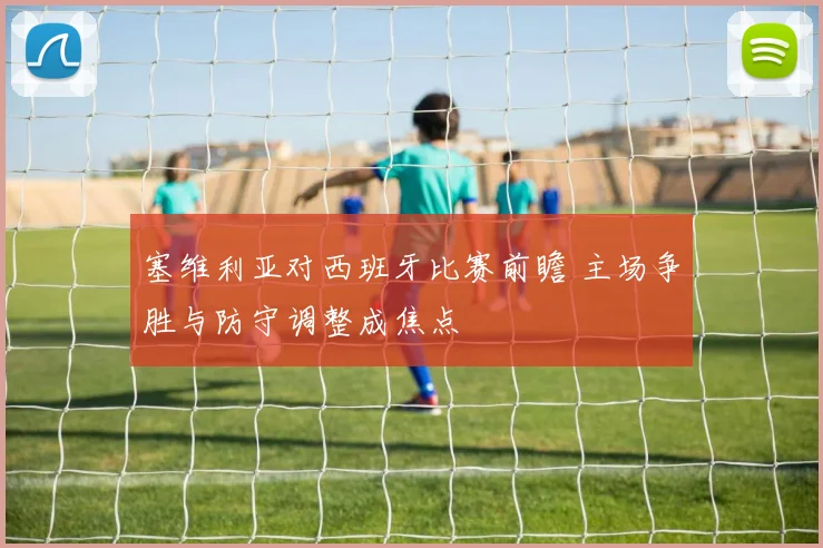 塞维利亚对西班牙比赛前瞻 主场争胜与防守调整成焦点