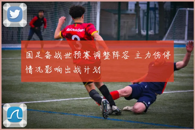 国足备战世预赛调整阵容 主力伤停情况影响出战计划