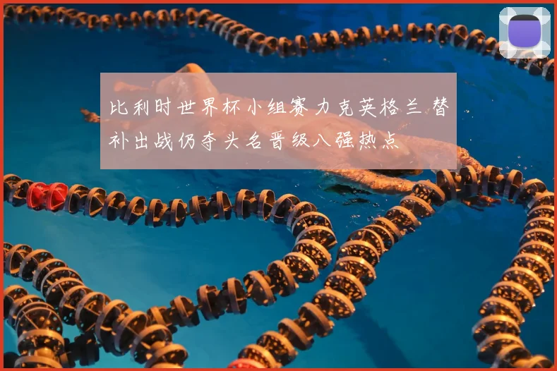 比利时世界杯小组赛力克英格兰 替补出战仍夺头名晋级八强热点