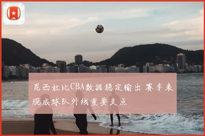 昆西杜比CBA数据稳定输出 赛季表现成球队外线重要支点